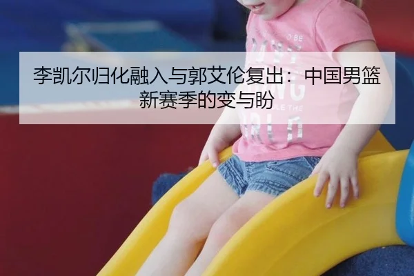 李凯尔归化融入与郭艾伦复出：中国男篮新赛季的变与盼