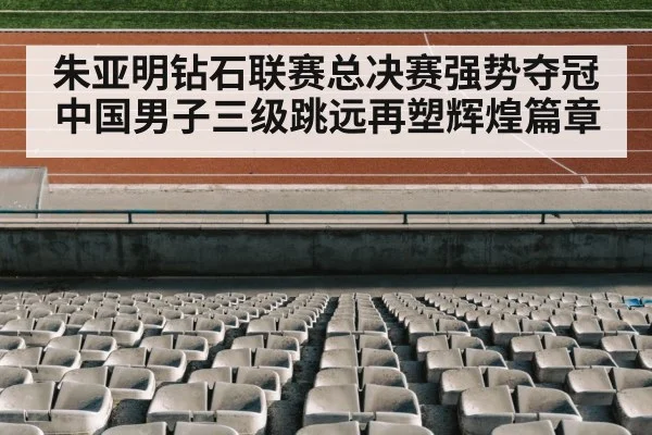 朱亚明钻石联赛总决赛强势夺冠中国男子三级跳远再塑辉煌篇章